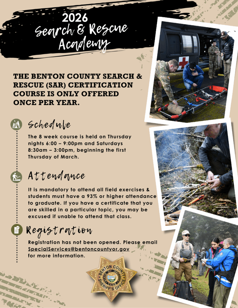 2026 Search & Rescue Academy. The Benton County Search and Rescue (SAR) certification course is only offered once per year. Schedule: the 8 week course is held on Thursday nights 6:00-9:00pm and Saturdays 8:30am-3:00pm, beginning the first Thursday of March. Attendance: It is mandatory to attend all field exercises and must have 93% or higher attendance in order to graduate. If you have a certificate that you are skilled in a particular topic, you may be excused if unable to attend that class. Registration: Registration has not been opened. Please email SpecialServices@bentoncountyor.gov for more information. Gold star and 3 photos of participants actively training.